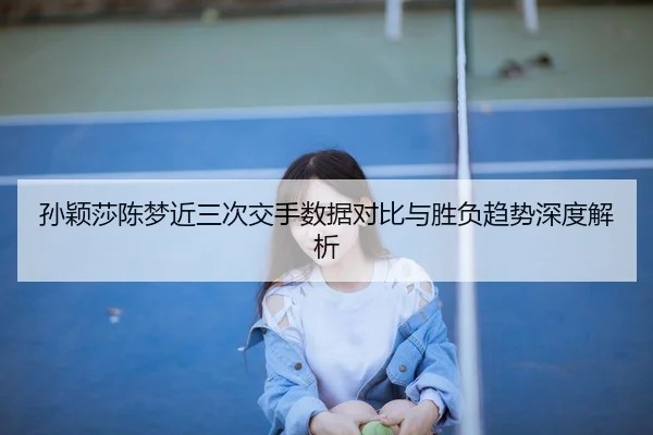 孙颖莎陈梦近三次交手数据对比与胜负趋势深度解析