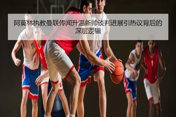 阿莫林执教曼联传闻升温新帅谈判进展引热议背后的深层逻辑
