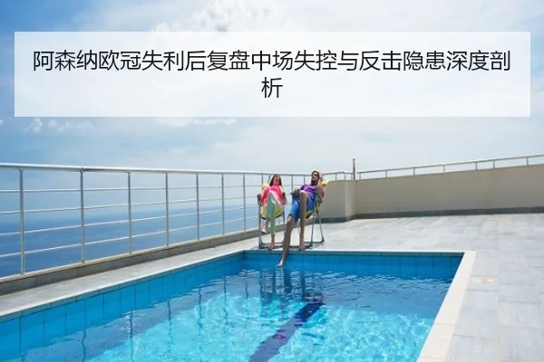 阿森纳欧冠失利后复盘中场失控与反击隐患深度剖析