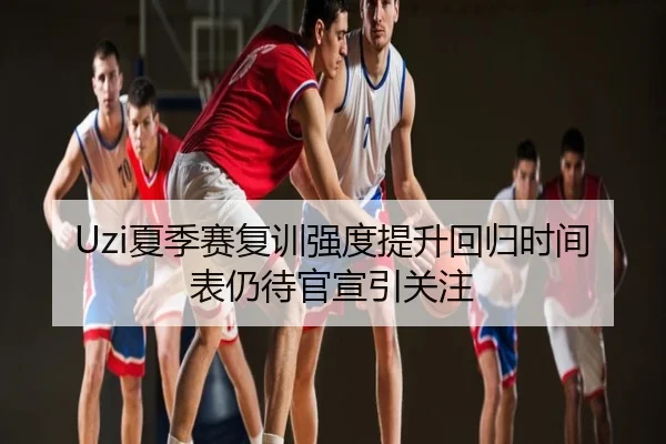 Uzi夏季赛复训强度提升回归时间表仍待官宣引关注