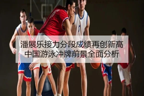 潘展乐接力分段成绩再创新高 中国游泳冲牌前景全面分析