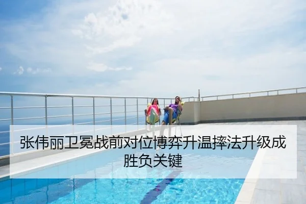 张伟丽卫冕战前对位博弈升温摔法升级成胜负关键