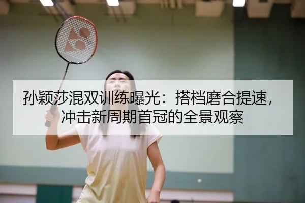 孙颖莎混双训练曝光：搭档磨合提速，冲击新周期首冠的全景观察