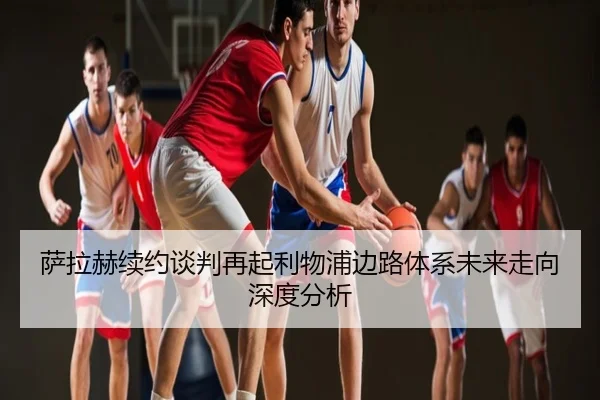 萨拉赫续约谈判再起利物浦边路体系未来走向深度分析