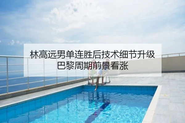林高远男单连胜后技术细节升级 巴黎周期前景看涨