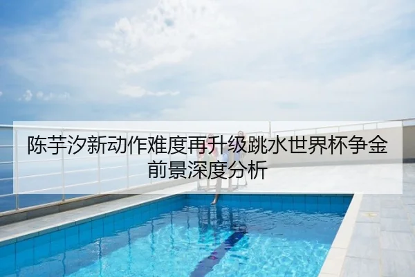 陈芋汐新动作难度再升级跳水世界杯争金前景深度分析
